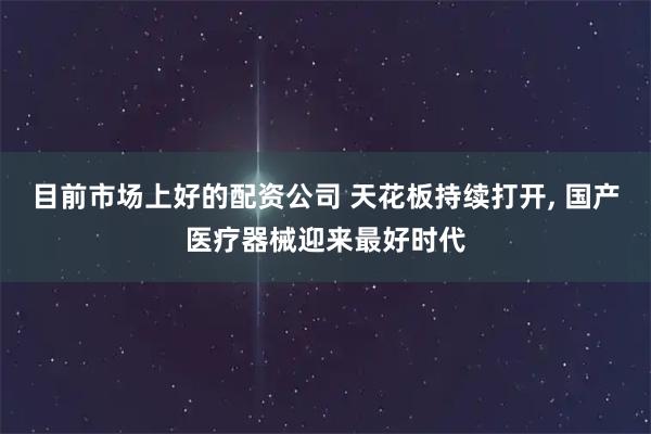 目前市场上好的配资公司 天花板持续打开, 国产医疗器械迎来最好时代