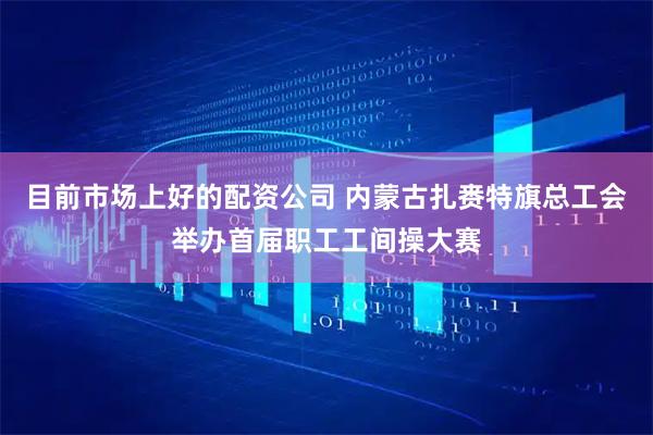 目前市场上好的配资公司 内蒙古扎赉特旗总工会举办首届职工工间操大赛