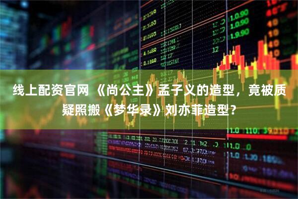 线上配资官网 《尚公主》孟子义的造型，竟被质疑照搬《梦华录》刘亦菲造型？