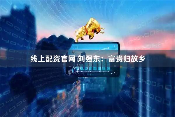 线上配资官网 刘强东：富贵归故乡
