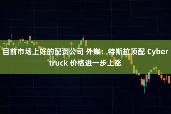 目前市场上好的配资公司 外媒：特斯拉顶配 Cybertruck 价格进一步上涨