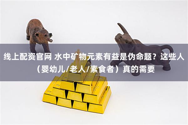 线上配资官网 水中矿物元素有益是伪命题？这些人（婴幼儿/老人/素食者）真的需要