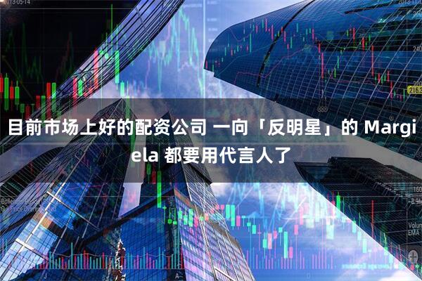目前市场上好的配资公司 一向「反明星」的 Margiela 都要用代言人了