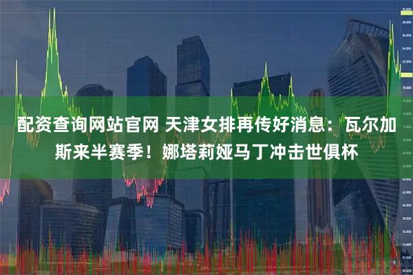 配资查询网站官网 天津女排再传好消息：瓦尔加斯来半赛季！娜塔莉娅马丁冲击世俱杯