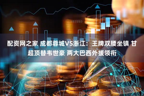 配资网之家 成都蓉城VS浙江：王牌双腰坐镇 甘超顶替韦世豪 两大巴西外援领衔