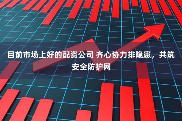 目前市场上好的配资公司 齐心协力排隐患，共筑安全防护网