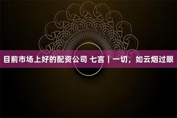 目前市场上好的配资公司 七言｜一切，如云烟过眼