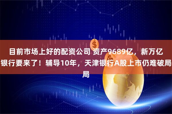 目前市场上好的配资公司 资产9689亿，新万亿银行要来了！辅导10年，天津银行A股上市仍难破局