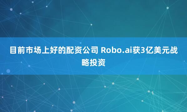 目前市场上好的配资公司 Robo.ai获3亿美元战略投资