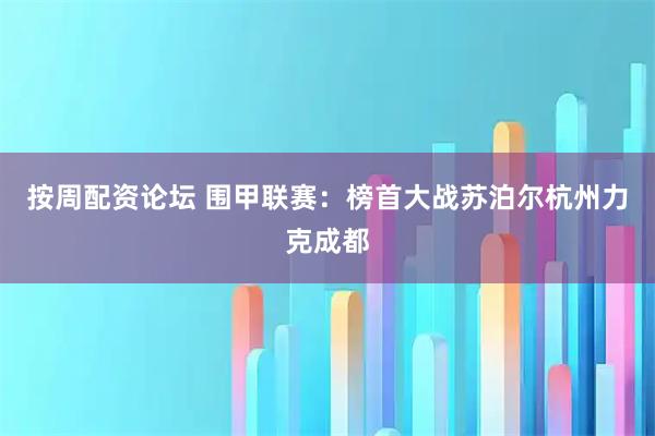 按周配资论坛 围甲联赛：榜首大战苏泊尔杭州力克成都