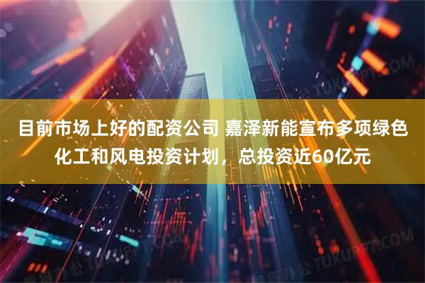 目前市场上好的配资公司 嘉泽新能宣布多项绿色化工和风电投资计划，总投资近60亿元