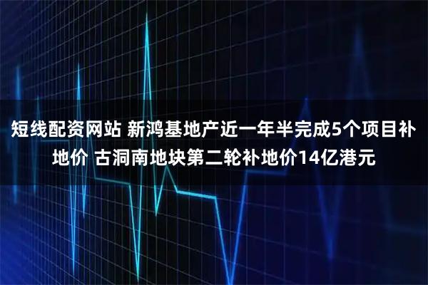 短线配资网站 新鸿基地产近一年半完成5个项目补地价 古洞南地块第二轮补地价14亿港元