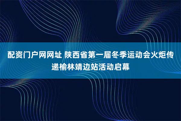 配资门户网网址 陕西省第一届冬季运动会火炬传递榆林靖边站活动启幕