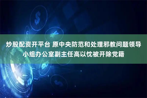 炒股配资开平台 原中央防范和处理邪教问题领导小组办公室副主任高以忱被开除党籍