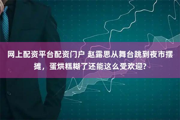 网上配资平台配资门户 赵露思从舞台跳到夜市摆摊，蛋烘糕糊了还能这么受欢迎?
