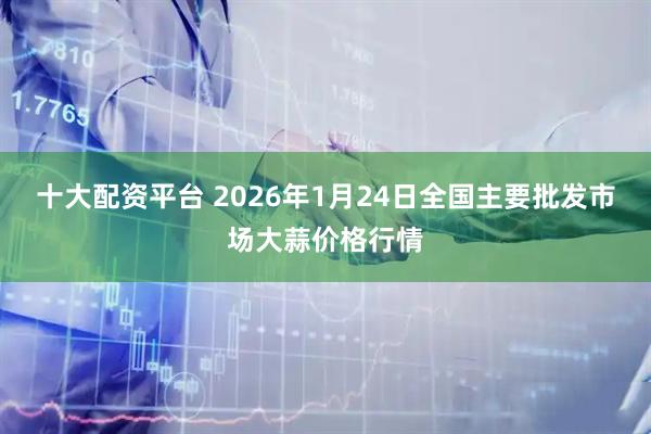 十大配资平台 2026年1月24日全国主要批发市场大蒜价格行情