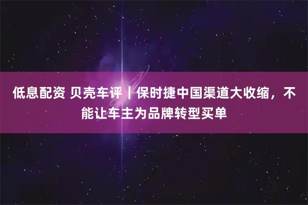 低息配资 贝壳车评｜保时捷中国渠道大收缩，不能让车主为品牌转型买单