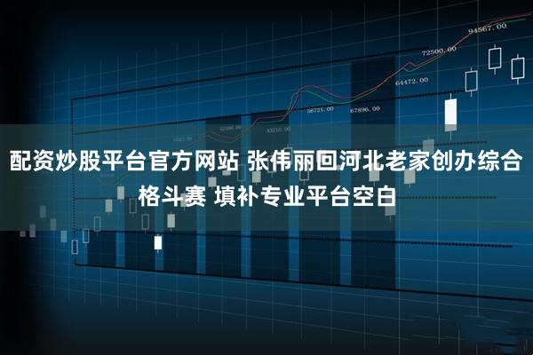 配资炒股平台官方网站 张伟丽回河北老家创办综合格斗赛 填补专业平台空白