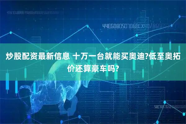 炒股配资最新信息 十万一台就能买奥迪?低至奥拓价还算豪车吗?