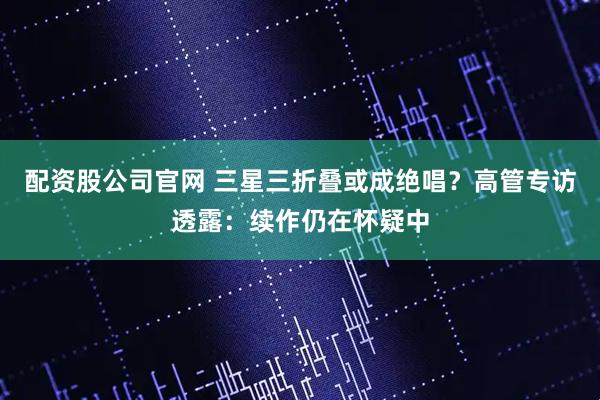 配资股公司官网 三星三折叠或成绝唱？高管专访透露：续作仍在怀疑中