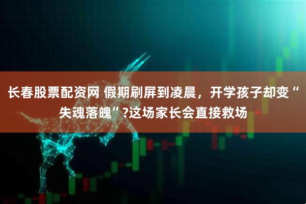 长春股票配资网 假期刷屏到凌晨，开学孩子却变“失魂落魄”?这场家长会直接救场