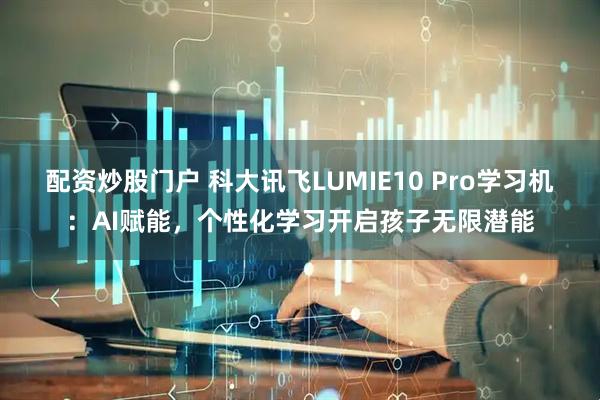 配资炒股门户 科大讯飞LUMIE10 Pro学习机：AI赋能，个性化学习开启孩子无限潜能