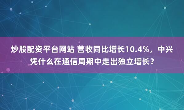 炒股配资平台网站 营收同比增长10.4%，中兴凭什么在通信周期中走出独立增长？