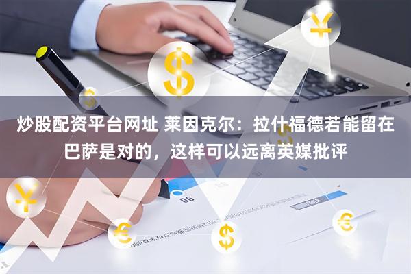 炒股配资平台网址 莱因克尔：拉什福德若能留在巴萨是对的，这样可以远离英媒批评