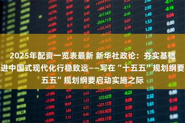 2025年配资一览表最新 新华社政论：夯实基础全面发力，推进中国式现代化行稳致远——写在“十五五”规划纲要启动实施之际