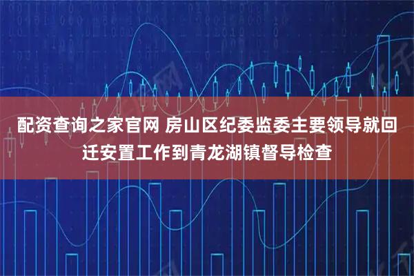 配资查询之家官网 房山区纪委监委主要领导就回迁安置工作到青龙湖镇督导检查