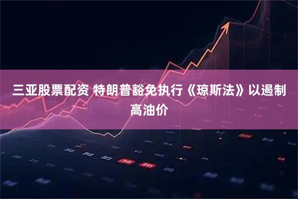 三亚股票配资 特朗普豁免执行《琼斯法》以遏制高油价