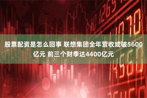 股票配资是怎么回事 联想集团全年营收或破5600亿元 前三个财季达4400亿元