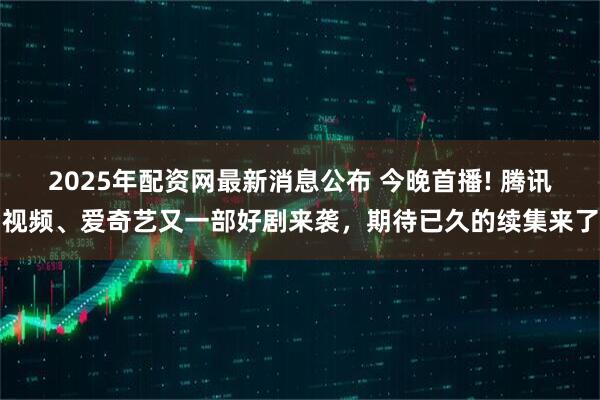 2025年配资网最新消息公布 今晚首播! 腾讯视频、爱奇艺又一部好剧来袭，期待已久的续集来了