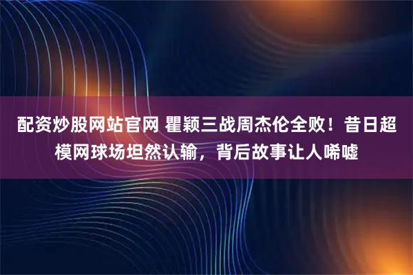 配资炒股网站官网 瞿颖三战周杰伦全败！昔日超模网球场坦然认输，背后故事让人唏嘘