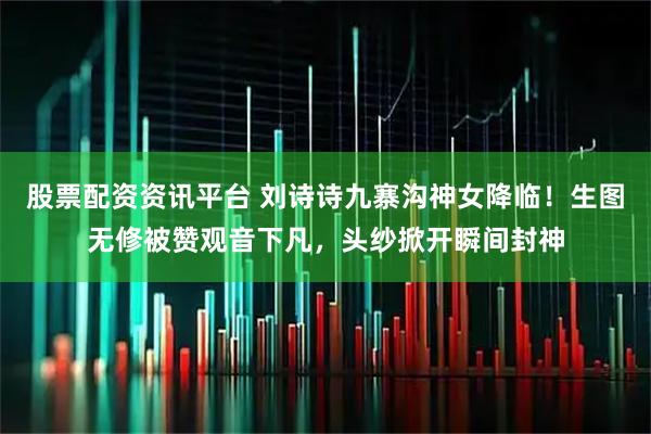 股票配资资讯平台 刘诗诗九寨沟神女降临！生图无修被赞观音下凡，头纱掀开瞬间封神