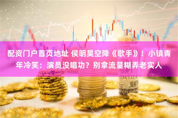 配资门户首页地址 侯明昊空降《歌手》！小镇青年冷笑：演员没唱功？别拿流量糊弄老实人