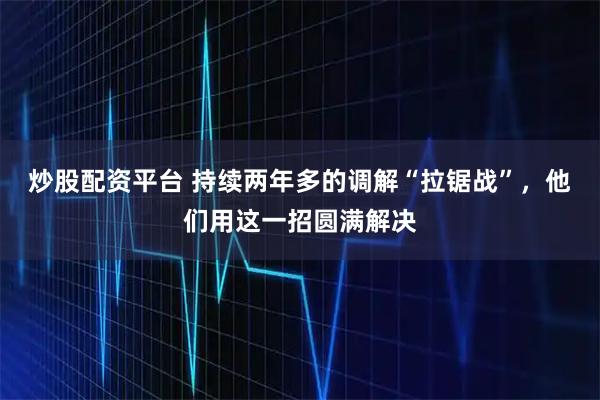 炒股配资平台 持续两年多的调解“拉锯战”，他们用这一招圆满解决