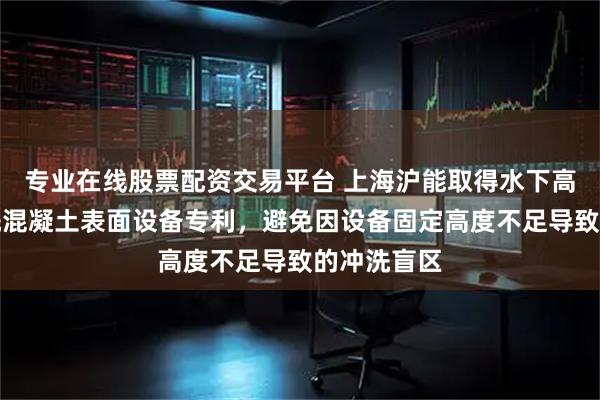 专业在线股票配资交易平台 上海沪能取得水下高压自动冲洗混凝土表面设备专利，避免因设备固定高度不足导致的冲洗盲区