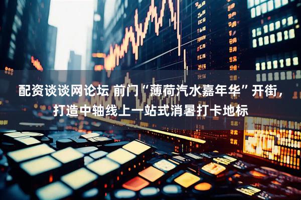 配资谈谈网论坛 前门“薄荷汽水嘉年华”开街，打造中轴线上一站式消暑打卡地标