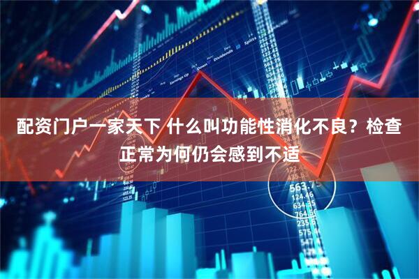 配资门户一家天下 什么叫功能性消化不良？检查正常为何仍会感到不适