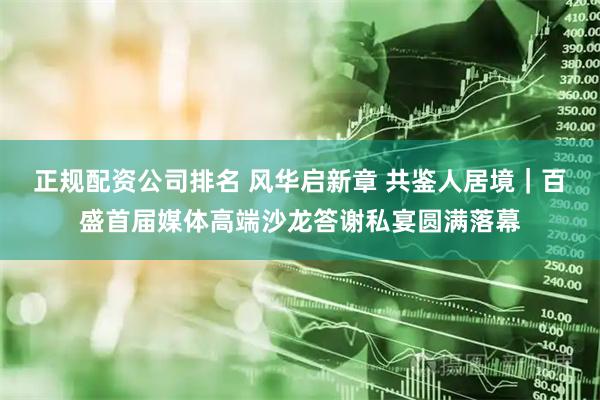 正规配资公司排名 风华启新章 共鉴人居境｜百盛首届媒体高端沙龙答谢私宴圆满落幕