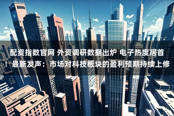 配资指数官网 外资调研数据出炉 电子热度居首！最新发声：市场对科技板块的盈利预期持续上修