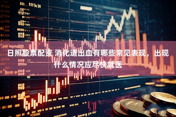 日照股票配资 消化道出血有哪些常见表现，出现什么情况应尽快就医