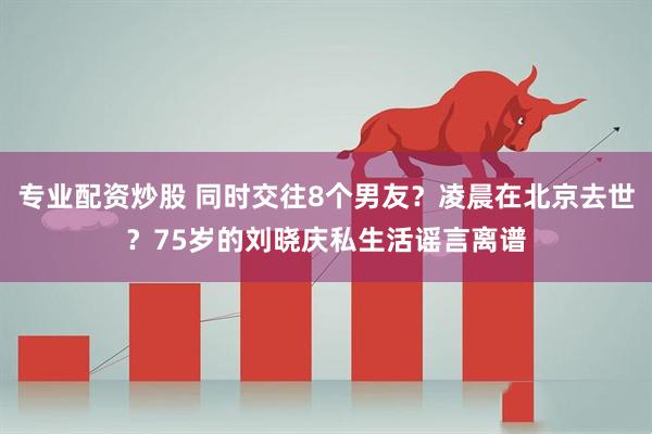 专业配资炒股 同时交往8个男友？凌晨在北京去世？75岁的刘晓庆私生活谣言离谱
