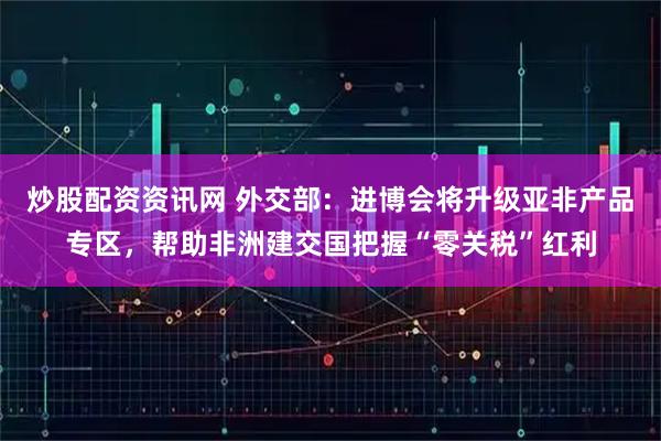炒股配资资讯网 外交部：进博会将升级亚非产品专区，帮助非洲建交国把握“零关税”红利