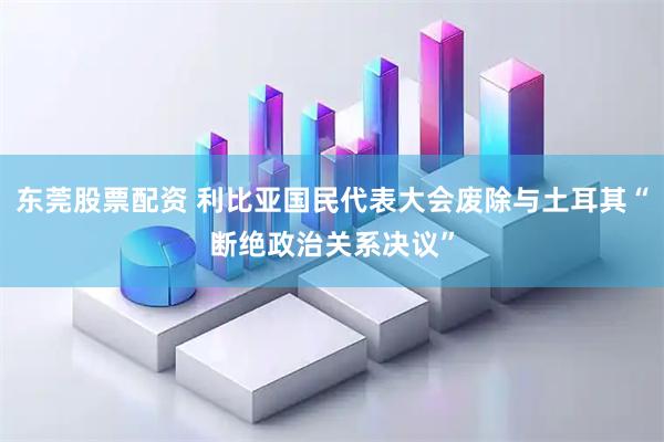 东莞股票配资 利比亚国民代表大会废除与土耳其“断绝政治关系决议”