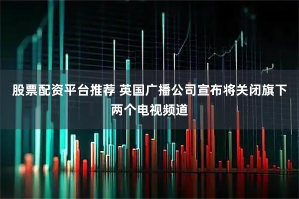 股票配资平台推荐 英国广播公司宣布将关闭旗下两个电视频道